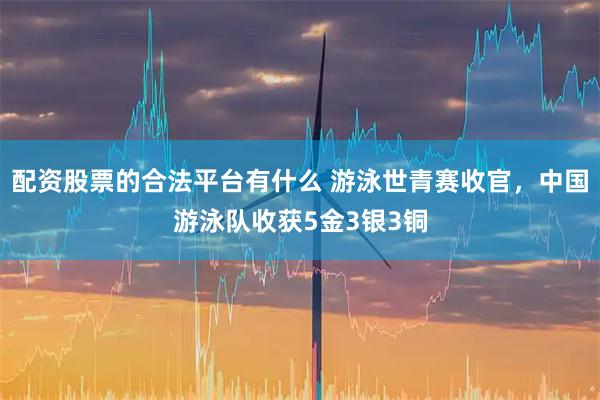 配资股票的合法平台有什么 游泳世青赛收官，中国游泳队收获5金3银3铜