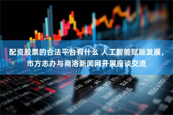 配资股票的合法平台有什么 人工智能赋能发展，市方志办与商洛新闻网开展座谈交流