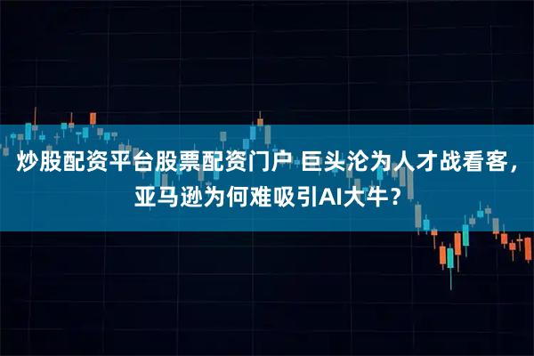 炒股配资平台股票配资门户 巨头沦为人才战看客，亚马逊为何难吸引AI大牛？