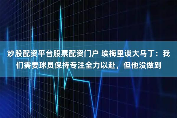 炒股配资平台股票配资门户 埃梅里谈大马丁：我们需要球员保持专注全力以赴，但他没做到