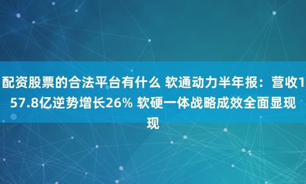 配资股票的合法平台有什么 软通动力半年报：营收157.8亿逆势增长26% 软硬一体战略成效全面显现