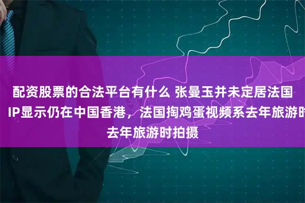 配资股票的合法平台有什么 张曼玉并未定居法国农村，IP显示仍在中国香港，法国掏鸡蛋视频系去年旅游时拍摄