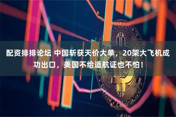 配资排排论坛 中国斩获天价大单，20架大飞机成功出口，美国不给适航证也不怕！