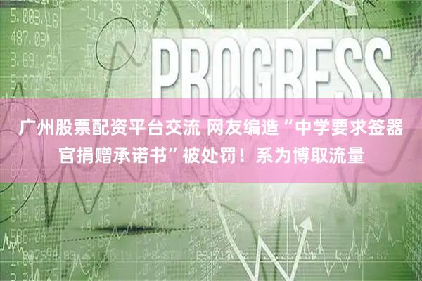 广州股票配资平台交流 网友编造“中学要求签器官捐赠承诺书”被处罚！系为博取流量
