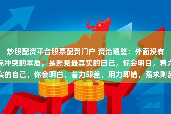 炒股配资平台股票配资门户 资治通鉴：外面没有别人，只有你自己，人际冲突的本质，是照见最真实的自己，你会明白，着力即差，用力即错，强求则苦