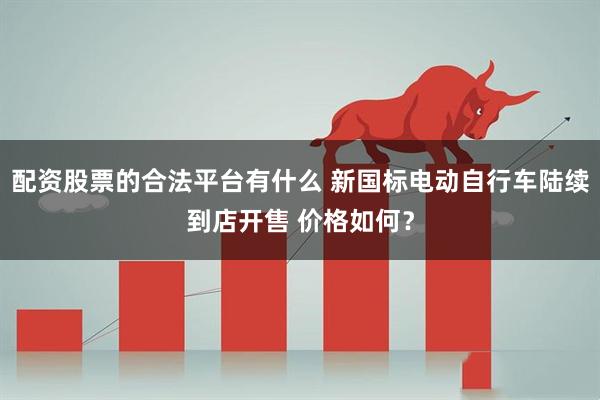 配资股票的合法平台有什么 新国标电动自行车陆续到店开售 价格如何？