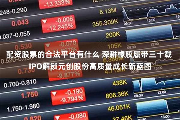 配资股票的合法平台有什么 深耕橡胶履带三十载 IPO解锁元创股份高质量成长新蓝图